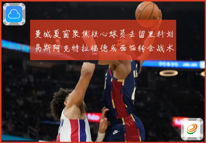 曼城夏窗聚焦核心球员去留里科刘易斯阿克特拉福德或面临转会战术观察