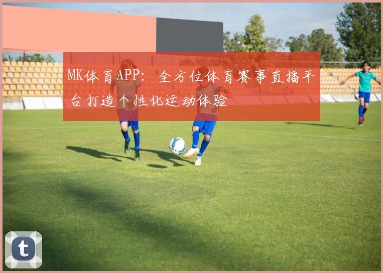 MK体育APP：全方位体育赛事直播平台打造个性化运动体验