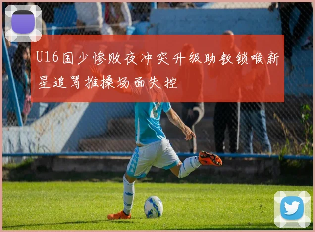U16国少惨败夜冲突升级助教锁喉新星追骂推搡场面失控
