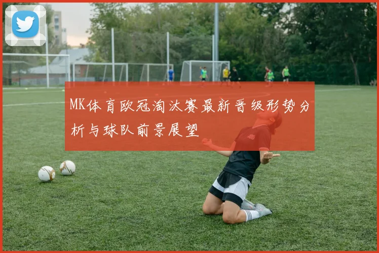 MK体育欧冠淘汰赛最新晋级形势分析与球队前景展望