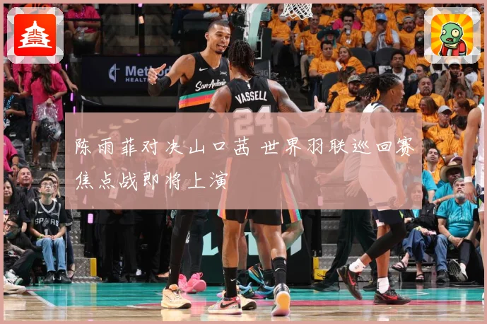陈雨菲对决山口茜 世界羽联巡回赛焦点战即将上演