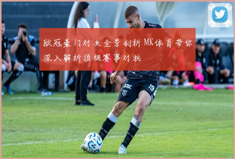 欧冠豪门对决全景剖析 MK体育带你深入解析顶级赛事对抗