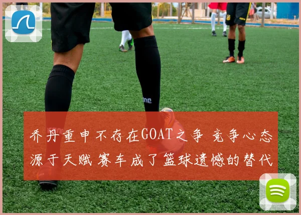 乔丹重申不存在GOAT之争 竞争心态源于天赋 赛车成了篮球遗憾的替代品