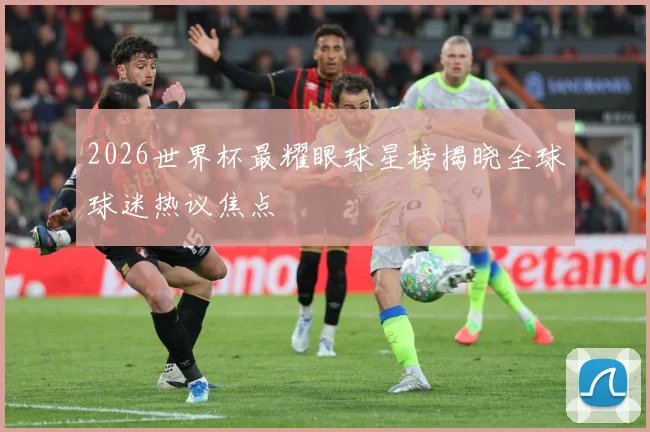 2026世界杯最耀眼球星榜揭晓全球球迷热议焦点