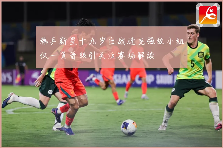 韩乒新星十九岁出战连克强敌小组仅一负晋级引关注赛场解读