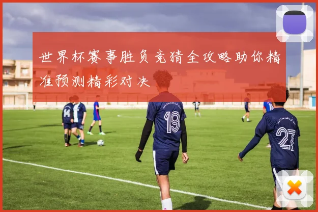世界杯赛事胜负竞猜全攻略助你精准预测精彩对决